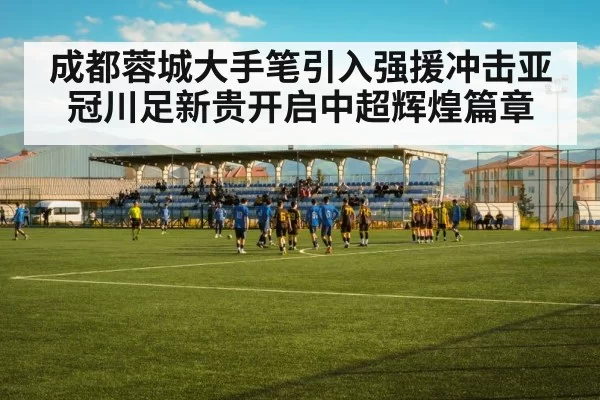 成都蓉城大手笔引入强援冲击亚冠川足新贵开启中超辉煌篇章