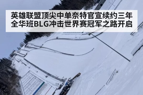 英雄联盟顶尖中单奈特官宣续约三年 全华班BLG冲击世界赛冠军之路开启