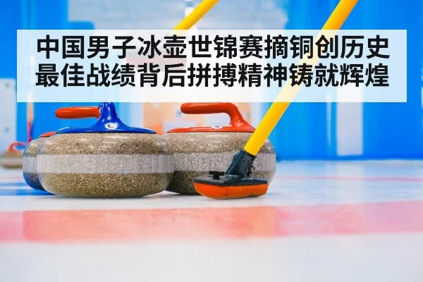 中国男子冰壶世锦赛摘铜创历史最佳战绩背后拼搏精神铸就辉煌