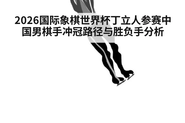 2026国际象棋世界杯丁立人参赛中国男棋手冲冠路径与胜负手分析